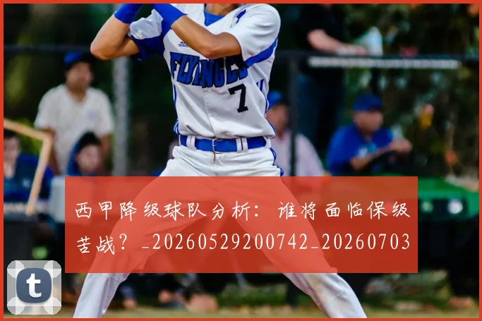 西甲降级球队分析：谁将面临保级苦战？_20260529200742_20260703181942