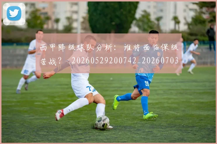 西甲降级球队分析：谁将面临保级苦战？_20260529200742_20260703181942